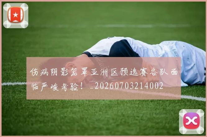 伤病阴影笼罩亚洲区预选赛各队面临严峻考验！_20260703214002