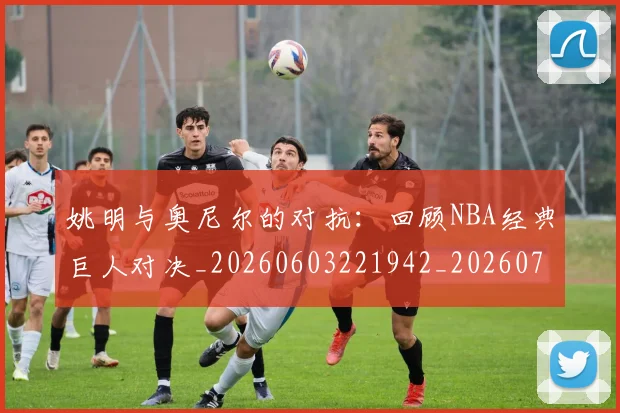 姚明与奥尼尔的对抗：回顾NBA经典巨人对决_20260603221942_20260703232519