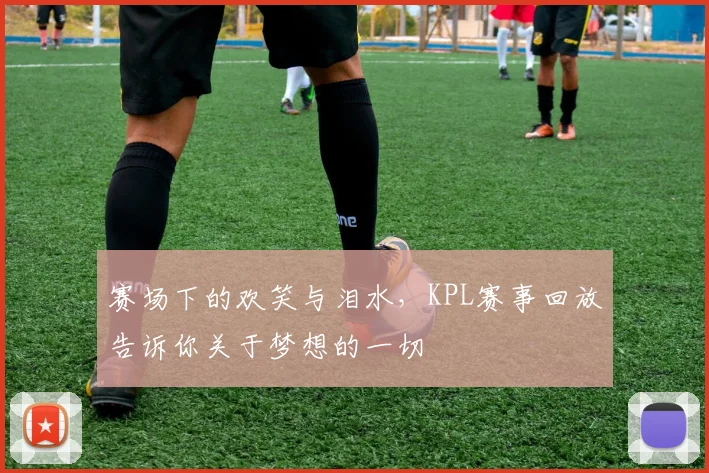 赛场下的欢笑与泪水,KPL赛事回放告诉你关于梦想的一切