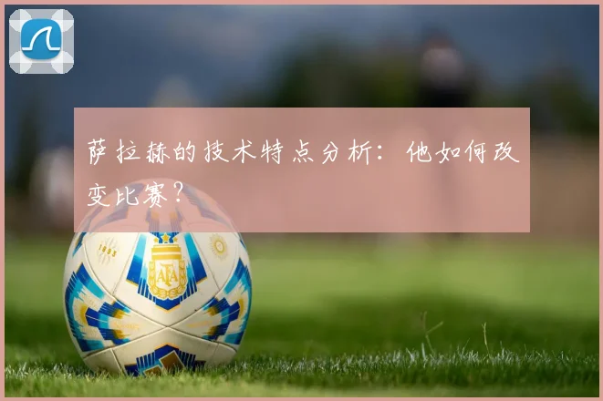 萨拉赫的技术特点分析：他如何改变比赛？