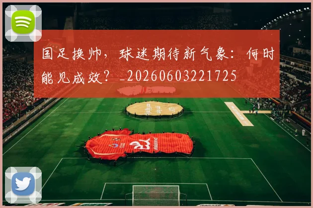 国足换帅，球迷期待新气象：何时能见成效？_20260603221725