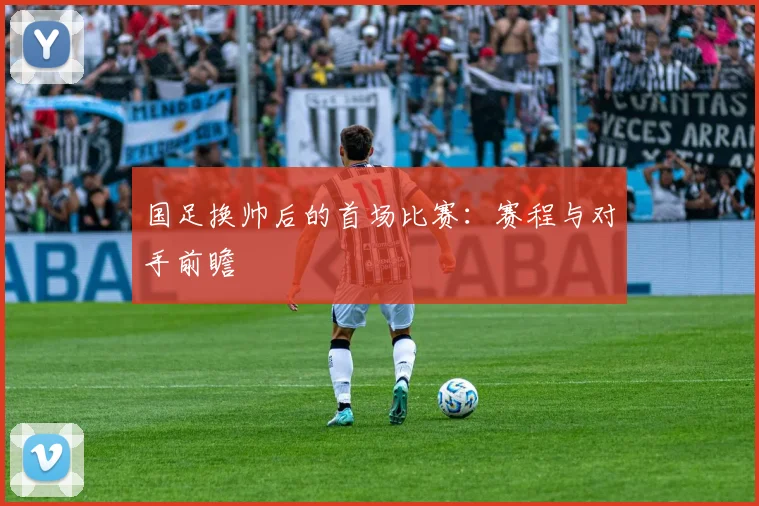 国足换帅后的首场比赛：赛程与对手前瞻