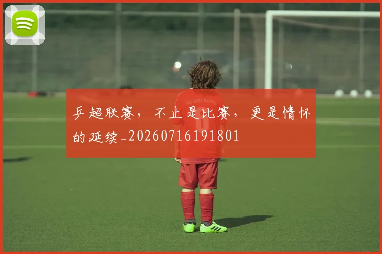 乒超联赛，不止是比赛，更是情怀的延续_20260716191801