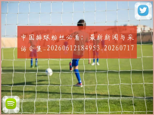 中国排球粉丝必看：最新新闻与采访合集_20260612184953_20260717234422