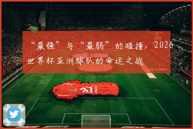 “最强”与“最弱”的碰撞，2026世界杯亚洲球队的命运之战