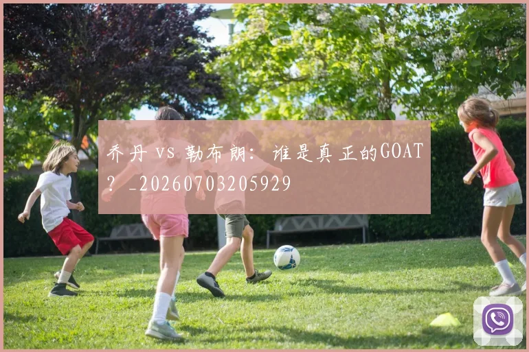 乔丹 vs 勒布朗：谁是真正的GOAT？_20260703205929