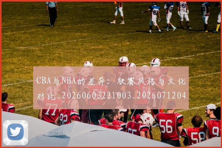 CBA与NBA的差异：联赛风格与文化对比_20260603221003_20260712043233