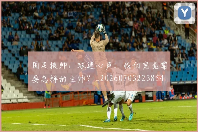 国足换帅,球迷心声:我们究竟需要怎样的主帅?_20260703223854