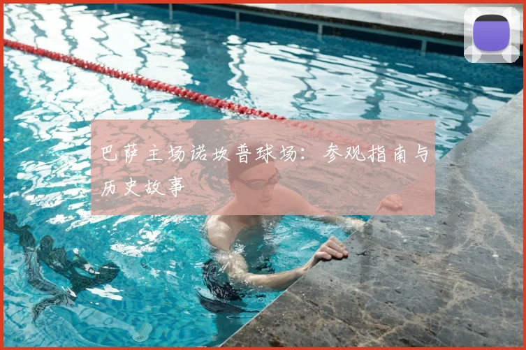 巴萨主场诺坎普球场:参观指南与历史故事