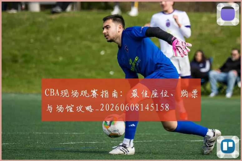 CBA现场观赛指南：最佳座位、购票与场馆攻略_20260608145158