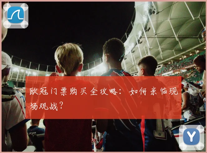 欧冠门票购买全攻略：如何亲临现场观战？