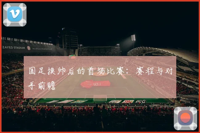 国足换帅后的首场比赛:赛程与对手前瞻