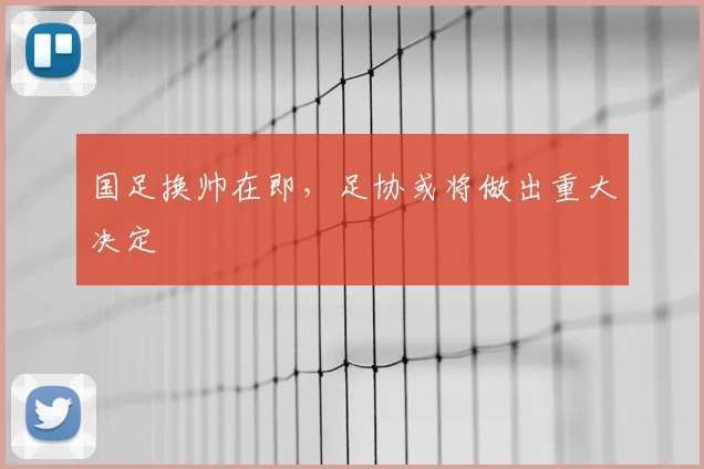 国足换帅在即，足协或将做出重大决定