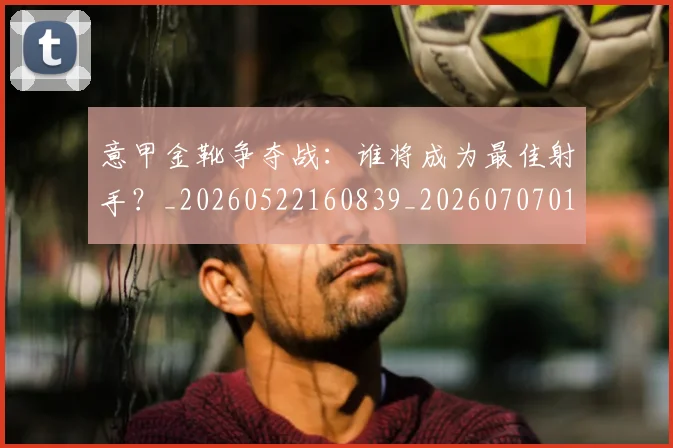 意甲金靴争夺战：谁将成为最佳射手？_20260522160839_20260707013052_20260723181021