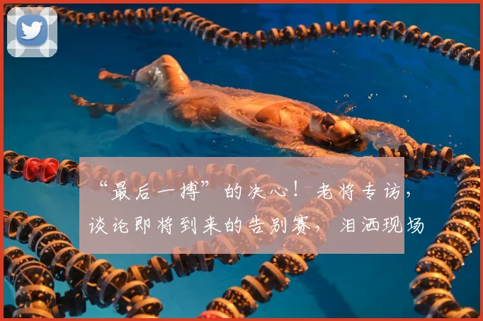 “最后一搏”的决心!老将专访,谈论即将到来的告别赛,泪洒现场