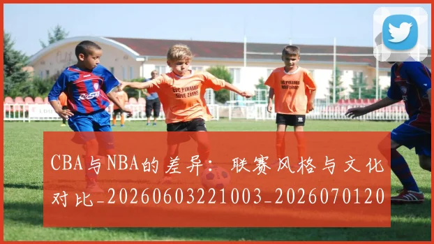 CBA与NBA的差异:联赛风格与文化对比_20260603221003_20260701205933_20260712043235