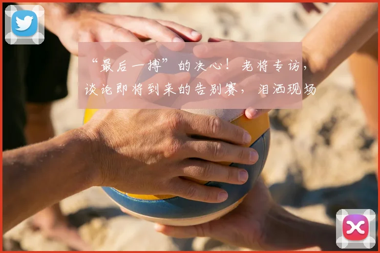 “最后一搏”的决心！老将专访，谈论即将到来的告别赛，泪洒现场