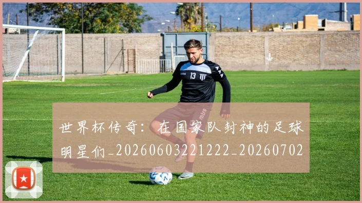 世界杯传奇：在国家队封神的足球明星们_20260603221222_20260702173724