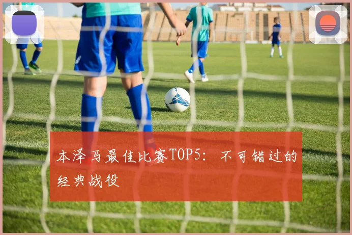 本泽马最佳比赛TOP5：不可错过的经典战役