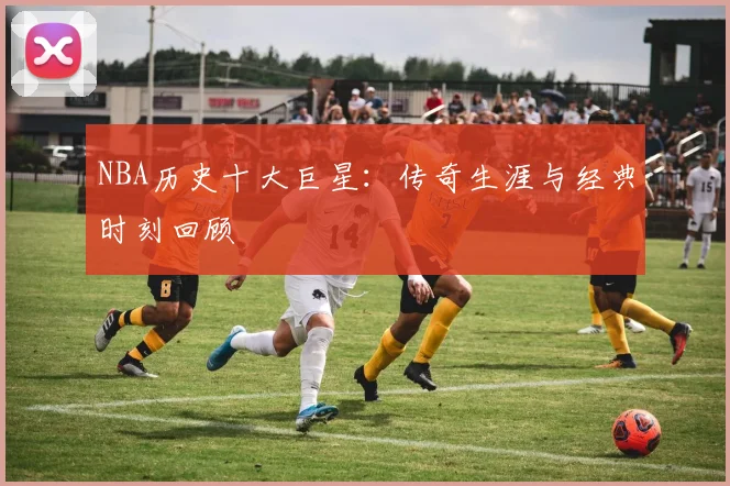 NBA历史十大巨星：传奇生涯与经典时刻回顾