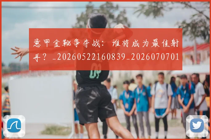 意甲金靴争夺战：谁将成为最佳射手？_20260522160839_20260707013052_20260723181021