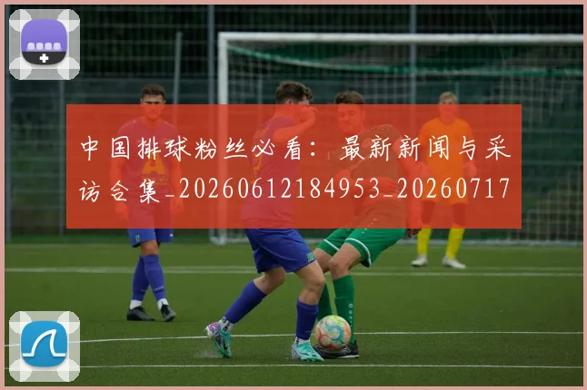 中国排球粉丝必看:最新新闻与采访合集_20260612184953_20260717234422