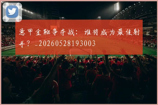 意甲金靴争夺战：谁将成为最佳射手？_20260528193003
