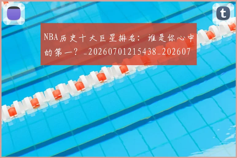 NBA历史十大巨星排名：谁是你心中的第一？_20260701215438_20260714205753