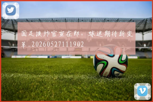 国足换帅官宣在即,球迷期待新变革_20260527111902